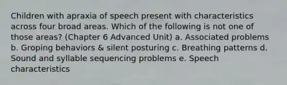 Children with apraxia of speech present with characteristics across four broad areas. Which of the following is not one of those areas? (Chapter 6 Advanced Unit) a. Associated problems b. Groping behaviors & silent posturing c. Breathing patterns d. Sound and syllable sequencing problems e. Speech characteristics