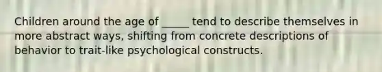 Children around the age of _____ tend to describe themselves in more abstract ways, shifting from concrete descriptions of behavior to trait-like psychological constructs.