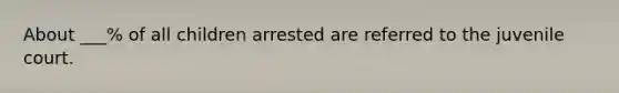 About ___% of all children arrested are referred to the juvenile court.