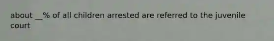 about __% of all children arrested are referred to the juvenile court