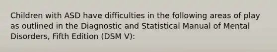 Children with ASD have difficulties in the following areas of play as outlined in the Diagnostic and Statistical Manual of Mental Disorders, Fifth Edition (DSM V):