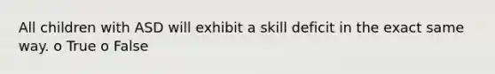 All children with ASD will exhibit a skill deficit in the exact same way. o True o False