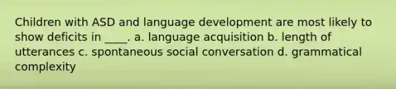 Children with ASD and language development are most likely to show deficits in ____. a. language acquisition b. length of utterances c. spontaneous social conversation d. grammatical complexity