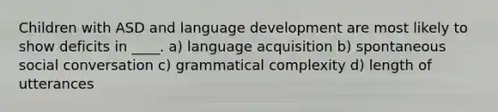 Children with ASD and language development are most likely to show deficits in ____. a) language acquisition b) spontaneous social conversation c) grammatical complexity d) length of utterances