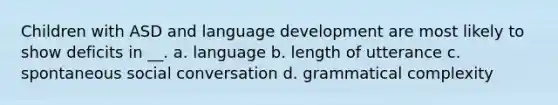 Children with ASD and language development are most likely to show deficits in __. a. language b. length of utterance c. spontaneous social conversation d. grammatical complexity