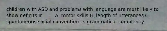 children with ASD and problems with language are most likely to show deficits in ____ A. motor skills B. length of utterances C. spontaneous social convention D. grammatical complexity