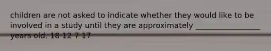 children are not asked to indicate whether they would like to be involved in a study until they are approximately _________________ years old. 18 12 7 17