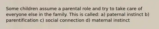 Some children assume a parental role and try to take care of everyone else in the family. This is called: a) paternal instinct b) parentification c) social connection d) maternal instinct