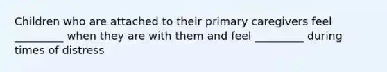 Children who are attached to their primary caregivers feel _________ when they are with them and feel _________ during times of distress