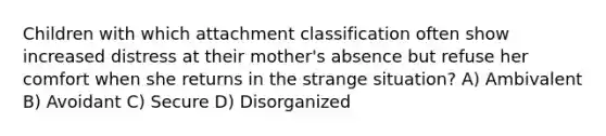 Children with which attachment classification often show increased distress at their mother's absence but refuse her comfort when she returns in the strange situation? A) Ambivalent B) Avoidant C) Secure D) Disorganized