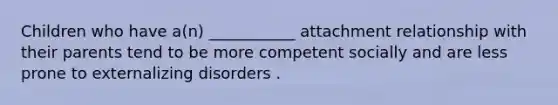 Children who have a(n) ___________ attachment relationship with their parents tend to be more competent socially and are less prone to externalizing disorders .