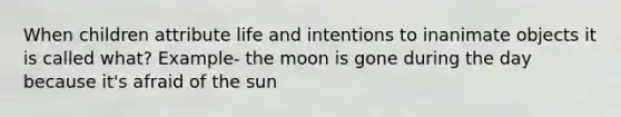 When children attribute life and intentions to inanimate objects it is called what? Example- the moon is gone during the day because it's afraid of the sun