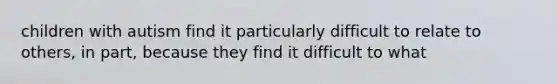 children with autism find it particularly difficult to relate to others, in part, because they find it difficult to what