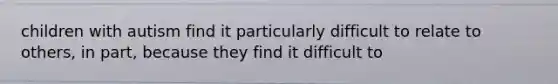 children with autism find it particularly difficult to relate to others, in part, because they find it difficult to