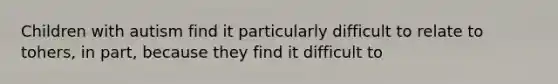 Children with autism find it particularly difficult to relate to tohers, in part, because they find it difficult to