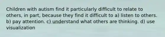 Children with autism find it particularly difficult to relate to others, in part, because they find it difficult to a) listen to others. b) pay attention. c) understand what others are thinking. d) use visualization