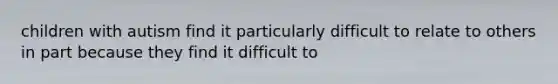 children with autism find it particularly difficult to relate to others in part because they find it difficult to