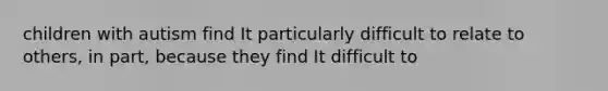 children with autism find It particularly difficult to relate to others, in part, because they find It difficult to