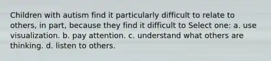 Children with autism find it particularly difficult to relate to others, in part, because they find it difficult to Select one: a. use visualization. b. pay attention. c. understand what others are thinking. d. listen to others.