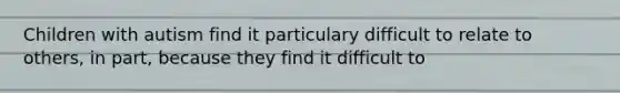 Children with autism find it particulary difficult to relate to others, in part, because they find it difficult to