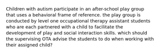 Children with autism participate in an after-school play group that uses a behavioral frame of reference. the play group is conducted by level one occupational therapy assistant students who are each partnered with a child to facilitate the development of play and social interaction skills. which should the supervising OTA advise the students to do when working with their assigned child?