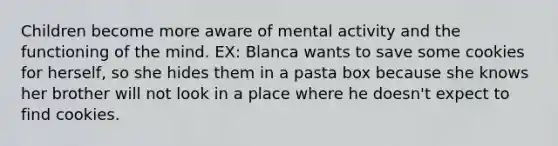 Children become more aware of mental activity and the functioning of the mind. EX: Blanca wants to save some cookies for herself, so she hides them in a pasta box because she knows her brother will not look in a place where he doesn't expect to find cookies.