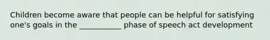 Children become aware that people can be helpful for satisfying one's goals in the ___________ phase of speech act development