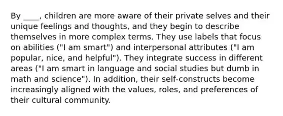 By ____, children are more aware of their private selves and their unique feelings and thoughts, and they begin to describe themselves in more complex terms. They use labels that focus on abilities ("I am smart") and interpersonal attributes ("I am popular, nice, and helpful"). They integrate success in different areas ("I am smart in language and social studies but dumb in math and science"). In addition, their self‐constructs become increasingly aligned with the values, roles, and preferences of their cultural community.