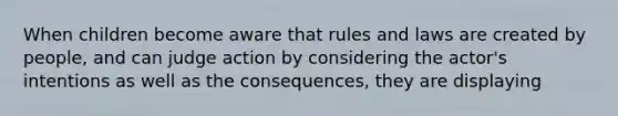 When children become aware that rules and laws are created by people, and can judge action by considering the actor's intentions as well as the consequences, they are displaying