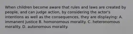 When children become aware that rules and laws are created by people, and can judge action, by considering the actor's intentions as well as the consequences, they are displaying: A. immanent justice B. homonomous morality. C. heteronomous morality. D. autonomous morality.