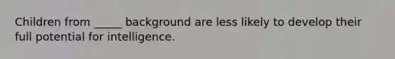 Children from _____ background are less likely to develop their full potential for intelligence.
