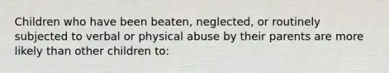 Children who have been beaten, neglected, or routinely subjected to verbal or physical abuse by their parents are more likely than other children to: