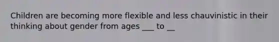 Children are becoming more flexible and less chauvinistic in their thinking about gender from ages ___ to __