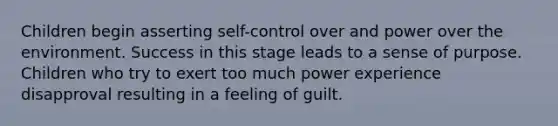 Children begin asserting self-control over and power over the environment. Success in this stage leads to a sense of purpose. Children who try to exert too much power experience disapproval resulting in a feeling of guilt.