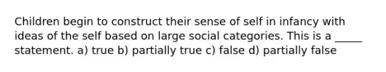 Children begin to construct their sense of self in infancy with ideas of the self based on large social categories. This is a _____ statement. a) true b) partially true c) false d) partially false