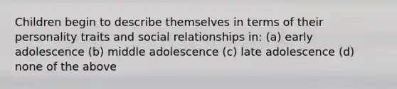 Children begin to describe themselves in terms of their personality traits and social relationships in: (a) early adolescence (b) middle adolescence (c) late adolescence (d) none of the above