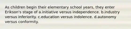 As children begin their elementary school years, they enter Erikson's stage of a.initiative versus independence. b.industry versus inferiority. c.education versus indolence. d.autonomy versus conformity.