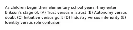 As children begin their elementary school years, they enter Erikson's stage of: (A) Trust versus mistrust (B) Autonomy versus doubt (C) Initiative versus guilt (D) Industry versus inferiority (E) Identity versus role confusion