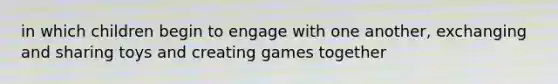 in which children begin to engage with one another, exchanging and sharing toys and creating games together