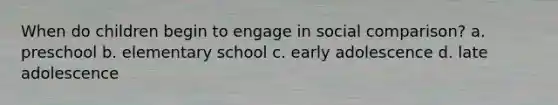 When do children begin to engage in social comparison? a. preschool b. elementary school c. early adolescence d. late adolescence