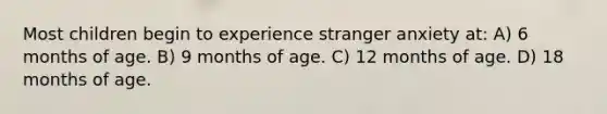 Most children begin to experience stranger anxiety at: A) 6 months of age. B) 9 months of age. C) 12 months of age. D) 18 months of age.