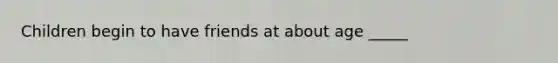 Children begin to have friends at about age _____