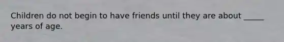 Children do not begin to have friends until they are about _____ years of age.