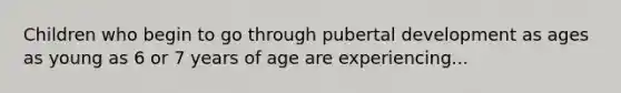 Children who begin to go through pubertal development as ages as young as 6 or 7 years of age are experiencing...