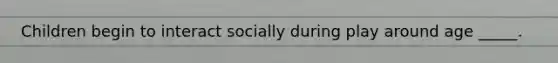 Children begin to interact socially during play around age _____.