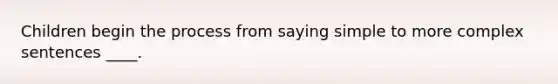 Children begin the process from saying simple to more complex sentences ____.