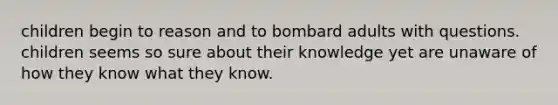 children begin to reason and to bombard adults with questions. children seems so sure about their knowledge yet are unaware of how they know what they know.