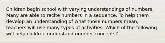 Children begin school with varying understandings of numbers. Many are able to recite numbers in a sequence. To help them develop an understanding of what those numbers mean, teachers will use many types of activities. Which of the following will help children understand number concepts?