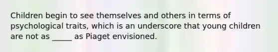 Children begin to see themselves and others in terms of psychological traits, which is an underscore that young children are not as _____ as Piaget envisioned.