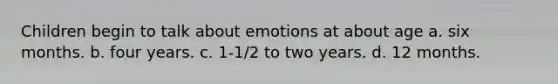 Children begin to talk about emotions at about age a. six months. b. four years. c. 1-1/2 to two years. d. 12 months.